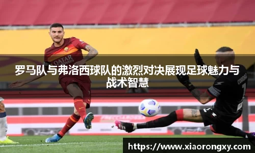 罗马队与弗洛西球队的激烈对决展现足球魅力与战术智慧